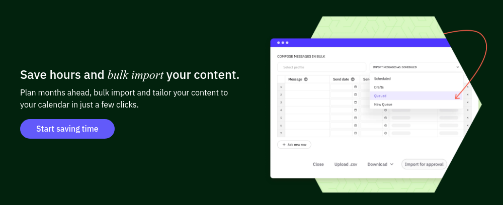 Save hours and bulk import your content. Plan months ahead, bulk import and tailor your content to your calendar in just a few clicks.  